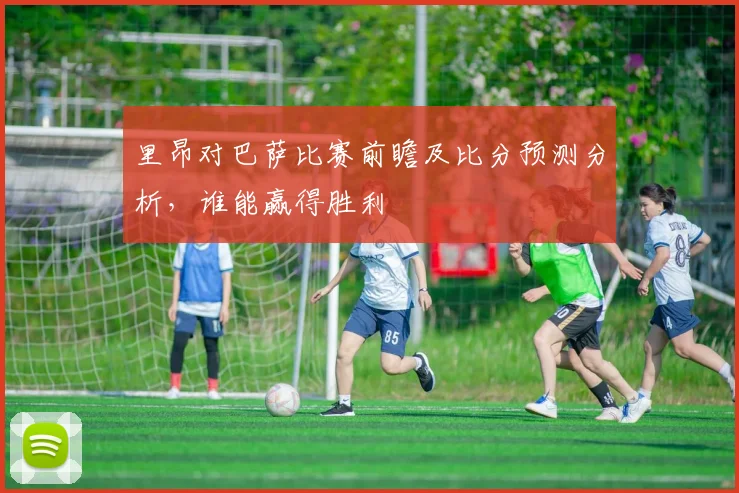 里昂对巴萨比赛前瞻及比分预测分析，谁能赢得胜利