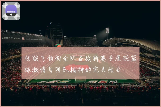任骏飞领衔全队奋战新赛季展现篮球激情与团队精神的完美结合