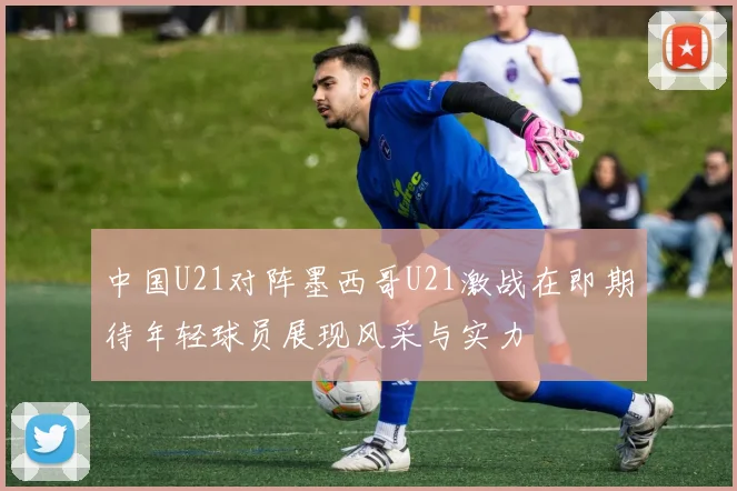 中国U21对阵墨西哥U21激战在即期待年轻球员展现风采与实力