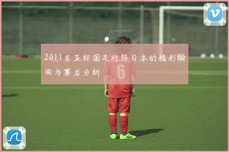 2011东亚杯国足对阵日本的精彩瞬间与赛后分析