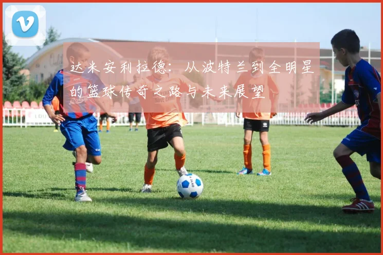 达米安利拉德：从波特兰到全明星的篮球传奇之路与未来展望