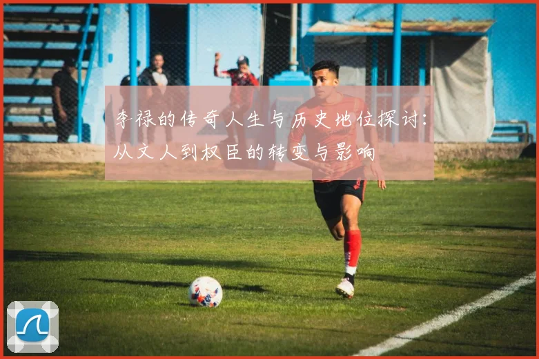 李禄的传奇人生与历史地位探讨：从文人到权臣的转变与影响