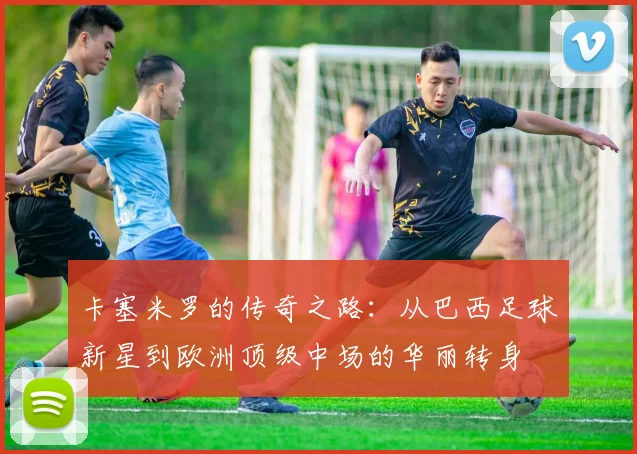 卡塞米罗的传奇之路：从巴西足球新星到欧洲顶级中场的华丽转身