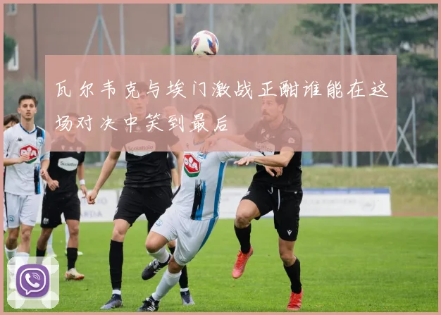 瓦尔韦克与埃门激战正酣谁能在这场对决中笑到最后