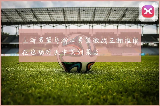 上海男篮与浙江男篮激战正酣谁能在这场对决中笑到最后