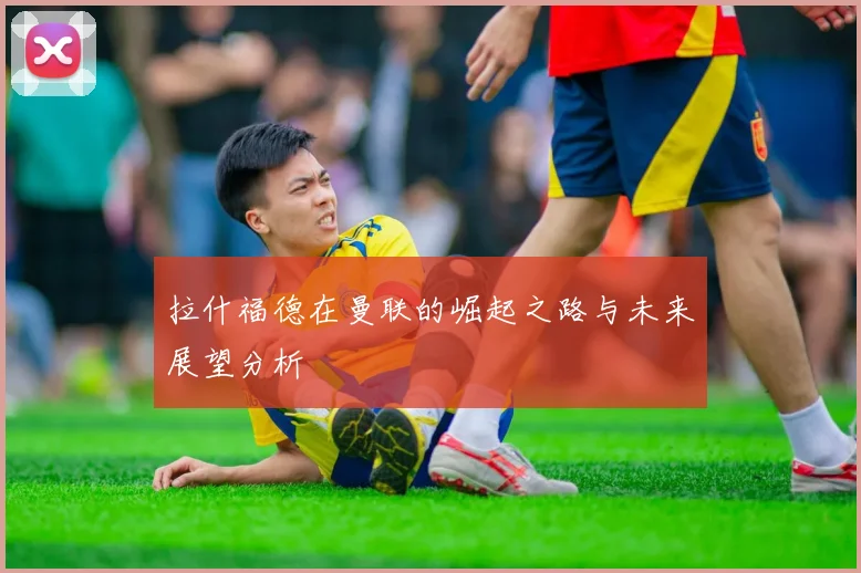 拉什福德在曼联的崛起之路与未来展望分析
