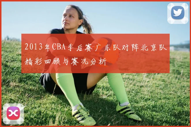 2013年CBA季后赛广东队对阵北京队精彩回顾与赛况分析