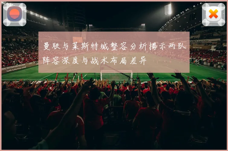 曼联与莱斯特城整容分析揭示两队阵容深度与战术布局差异