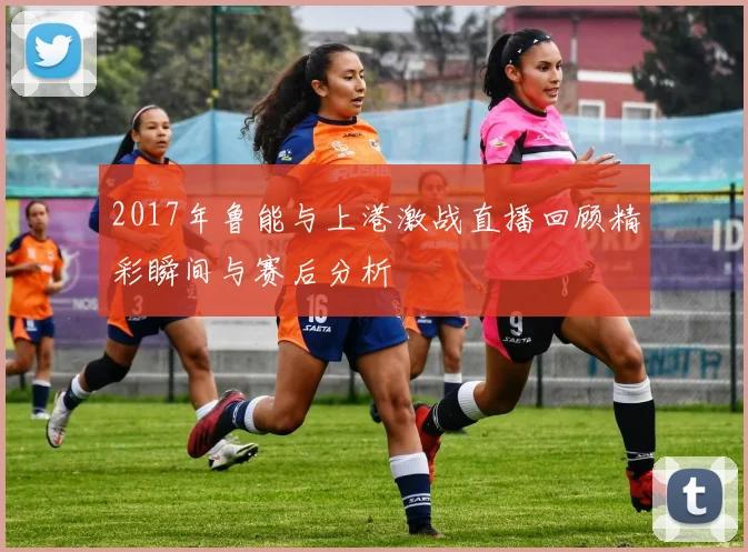 2017年鲁能与上港激战直播回顾精彩瞬间与赛后分析