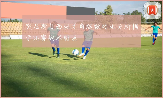 突尼斯与西班牙角球数对比分析揭示比赛战术特点