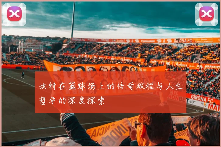 坎特在篮球场上的传奇旅程与人生哲学的深度探索