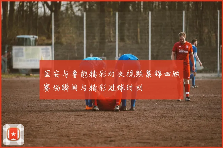 国安与鲁能精彩对决视频集锦回顾赛场瞬间与精彩进球时刻
