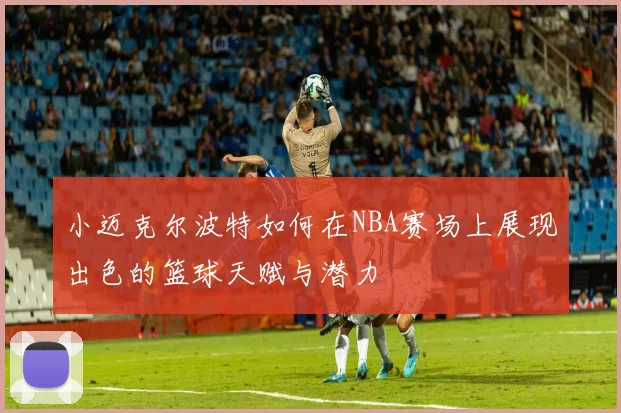 小迈克尔波特如何在NBA赛场上展现出色的篮球天赋与潜力