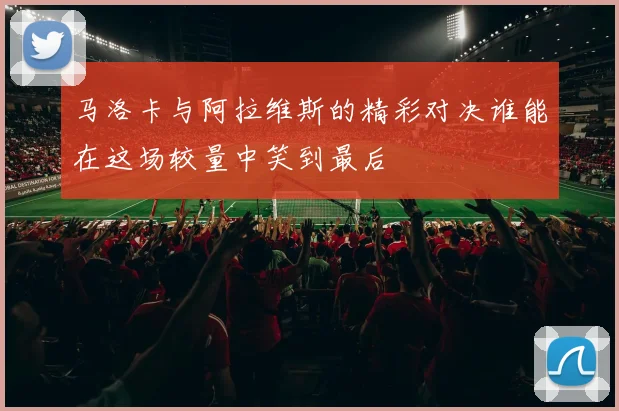 马洛卡与阿拉维斯的精彩对决谁能在这场较量中笑到最后