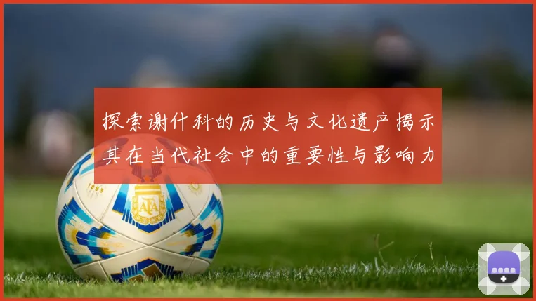 探索谢什科的历史与文化遗产揭示其在当代社会中的重要性与影响力