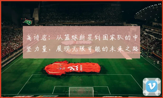 高诗岩：从篮球新星到国家队的中坚力量，展现无限可能的未来之路
