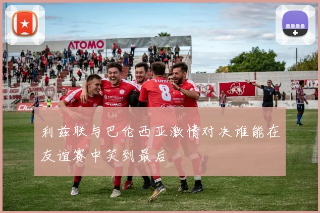 利兹联与巴伦西亚激情对决谁能在友谊赛中笑到最后