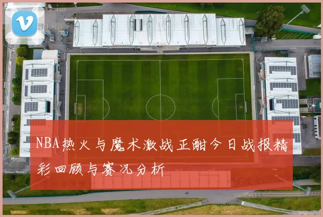 NBA热火与魔术激战正酣今日战报精彩回顾与赛况分析