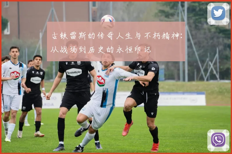 古铁雷斯的传奇人生与不朽精神：从战场到历史的永恒印记