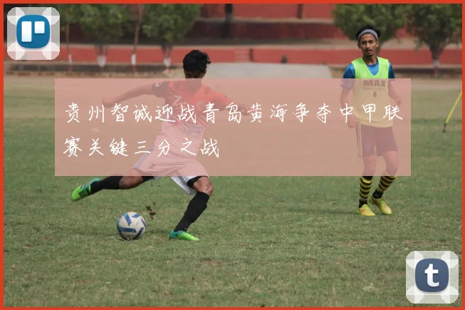 贵州智诚迎战青岛黄海争夺中甲联赛关键三分之战